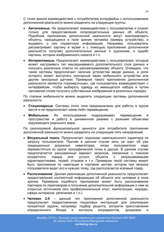 19

С точки зрения взаимодействия с потребителем интерфейсы с использованием
дополненной реальности можно разделить на следующие группы:
  Автономные. Не предполагают взаимодействие с пользователем и служат
  только для предоставления сопроводительных данных об объекте.
  Подобные приложения дополненной реальности могут анализировать
  объекты, находящиеся в поле зрения человека (камеры устройства), и
  выдавать о них справочную информацию. Например, пользователь
  рассматривает картину в музее и с помощью приложения дополненной
  реальности получает дополнительные данные о художнике, о судьбе
  картины, истории изображенного сюжета и т.п.
  Интерактивные. Предполагают взаимодействие с пользователем, который
  может настраивать тип накладываемого дополнительного слоя данных и
  получать различные ответы по рассматриваемому объекту. Очевидно, что
  такие системы предполагают наличие устройства ввода данных, в роли
  которого может выступать сенсорный экран мобильного устройства или
  другие сенсорные датчики. Примером такого приложения дополненной
  реальности являются «примерочные», где пользователь взаимодействует с
  интерфейсом, чтобы выбирать одежду из имеющегося набора и путем
  наложения слоев получать собственные изображения в различных нарядах.
По степени мобильности можно выделить следующие системы дополненной
реальности:
  Стационарные. Системы этого типа предназначены для работы в одном
  месте и не предполагают какое-либо перемещение.
  Мобильные.    Их   использование подразумевает перемещение  в
  пространстве и работу в динамичном режиме с разными объектами
  окружающего реального мира.
По реализуемой функциональной ценности для потребителя приложения
дополненной реальности можно разделить на следующие пять направлений:
  Визуальный поиск. Предполагает подсказки навигационного характера по
  запросу пользователя. Причем в данном случае речь не идет об уже
  традиционных    дорожных     навигаторах,    когда   пользователю    надо
  переместиться из одной географической точки в другую. В данном случае
  предполагается расширенный вариант запросов, связанный с поиском
  конкретного   товара     или   услуги,    объекта    с    запрашиваемыми
  характеристиками, людей, отзывов и т.п. Примером такой системы может
  быть приложение по навигации в торговом центре, которое при запросе
  пользователя ведет его в нужную точку, где располагается искомый товар.
  Распознавание. Данная реализация дополненной реальности предполагает
  предоставление контекстной информации об объекте или человеке в поле
  зрения. Примером подобного приложения может быть распознавание
  партнера по переговорам и получение дополнительной информации о нем из
  открытых источников (его профессиональный опыт, компетенции, награды,
  сфера интересов, увлечения и т.п.).
  Человек 2.0 – данный тип приложений дополненной реальности
  предполагает предоставление пошаговых инструкций для реализации
  конкретной задачи, например: подбор рецепта, алгоритм приготовления
  определенного   блюда    и   контроль  ингредиентов,  дозировки   и

       Декабрь 2012 г., Высшая школа маркетинга и развития бизнеса НИУ ВШЭ
                  по заказу ОАО «Российская Венчурная компания»
                                  marketing.hse.ru
 
