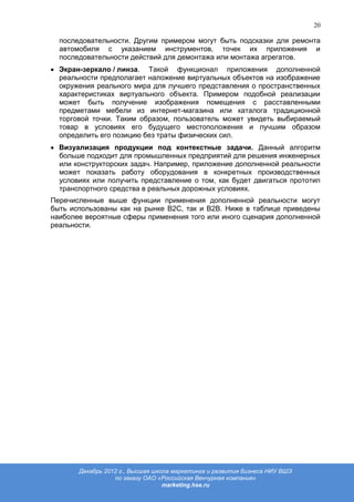 20

  последовательности. Другим примером могут быть подсказки для ремонта
  автомобиля с указанием инструментов, точек их приложения и
  последовательности действий для демонтажа или монтажа агрегатов.
  Экран-зеркало / линза. Такой функционал приложения дополненной
  реальности предполагает наложение виртуальных объектов на изображение
  окружения реального мира для лучшего представления о пространственных
  характеристиках виртуального объекта. Примером подобной реализации
  может быть получение изображения помещения с расставленными
  предметами мебели из интернет-магазина или каталога традиционной
  торговой точки. Таким образом, пользователь может увидеть выбираемый
  товар в условиях его будущего местоположения и лучшим образом
  определить его позицию без траты физических сил.
  Визуализация продукции под контекстные задачи. Данный алгоритм
  больше подходит для промышленных предприятий для решения инженерных
  или конструкторских задач. Например, приложение дополненной реальности
  может показать работу оборудования в конкретных производственных
  условиях или получить представление о том, как будет двигаться прототип
  транспортного средства в реальных дорожных условиях.
Перечисленные выше функции применения дополненной реальности могут
быть использованы как на рынке В2С, так и В2В. Ниже в таблице приведены
наиболее вероятные сферы применения того или иного сценария дополненной
реальности.




       Декабрь 2012 г., Высшая школа маркетинга и развития бизнеса НИУ ВШЭ
                  по заказу ОАО «Российская Венчурная компания»
                                  marketing.hse.ru
 