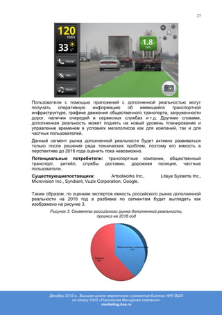 27




Пользователи с помощью приложений с дополненной реальностью могут
получать   оперативную    информацию    об   имеющейся      транспортной
инфраструктуре, графике движения общественного транспорта, загруженности
дорог, наличии очередей в сервисных службах и т.д. Другими словами,
дополненная реальность может поднять на новый уровень планирование и
управление временем в условиях мегаполисов как для компаний, так и для
частных пользователей.
Данный сегмент рынка дополненной реальности будет активно развиваться
только после решения ряда технических проблем, поэтому его емкость в
перспективе до 2016 года оценить пока невозможно.
Потенциальные потребители: транспортные компании, общественный
транспорт, ритейл, службы доставки, дорожная полиция, частные
пользователи.
Существующиепоставщики:                 Artoolworks Inc.,      Liteye Systems Inc.,
Microvision Inc., Syndiant, Vuzix Corporation, Google.

Таким образом, по оценкам экспертов емкость российского рынка дополненной
реальности на 2016 год в разбивке по сегментам будет выглядеть как
изображено на рисунке 3.
         Рисунок 3. Сегменты российского рынка дополненной реальности,
                              прогноз на 2016 год




        Декабрь 2012 г., Высшая школа маркетинга и развития бизнеса НИУ ВШЭ
                   по заказу ОАО «Российская Венчурная компания»
                                   marketing.hse.ru
 