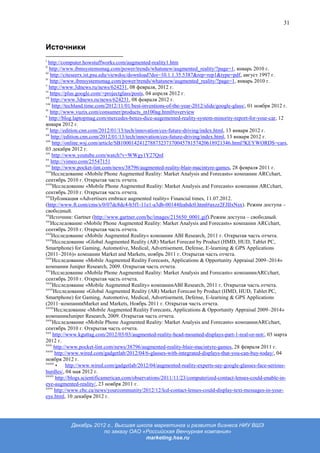 31



Источники
i
  http://computer.howstuffworks.com/augmented-reality1.htm
ii
    http://www.ibmsystemsmag.com/power/trends/whatsnew/augmented_reality/?page=1, январь 2010 г.
iii
    http://citeseerx.ist.psu.edu/viewdoc/download?doi=10.1.1.35.5387&rep=rep1&type=pdf, август 1997 г.
iv
    http://www.ibmsystemsmag.com/power/trends/whatsnew/augmented_reality/?page=1, январь 2010 г.
v
    http://www.3dnews.ru/news/624231, 08 февраля, 2012 г.
vi
    https://plus.google.com/+projectglass/posts, 04 апреля 2012 г.
vii
     http://www.3dnews.ru/news/624231, 08 февраля 2012 г.
viii
     http://techland.time.com/2012/11/01/best-inventions-of-the-year-2012/slide/google-glass/, 01 ноября 2012 г.
ix
    http://www.vuzix.com/consumer/products_m100ag.html#overview
x
    http://blog.laptopmag.com/mercedes-benzs-dice-augemented-reality-system-minority-report-for-your-car, 12
января 2012 г.
xi
    http://edition.cnn.com/2012/01/13/tech/innovation/ces-future-driving/index.html, 13 января 2012 г.
xii
     http://edition.cnn.com/2012/01/13/tech/innovation/ces-future-driving/index.html, 13 января 2012 г.
xiii
     http://online.wsj.com/article/SB10001424127887323717004578157420618921346.html?KEYWORDS=cars,
03 декабря 2012 г.
xiv
     http://www.youtube.com/watch?v=WWgy1Y27QnI
xv
     http://vimeo.com/25547151
xvi
     http://www.pocket-lint.com/news/38796/augmented-reality-blair-macintyre-games, 28 февраля 2011 г.
xvii
     Исследование «Mobile Phone Augmented Reality: Market Analysis and Forecasts» компании ARCchart,
сентябрь 2010 г. Открытая часть отчета.
xviii
      Исследование «Mobile Phone Augmented Reality: Market Analysis and Forecasts» компании ARCchart,
сентябрь 2010 г. Открытая часть отчета.
xix
     Публикация «Advertisers embrace augmented reality» Financial times, 11.07.2012.
(http://www.ft.com/cms/s/0/07dc8dc4-b3f1-11e1-a3db-00144feabdc0.html#axzz2FJIIxNsx). Режим доступа –
свободный.
xx
    Источник: Gartner (http://www.gartner.com/hc/images/215650_0001.gif).Режим доступа – свободный.
xxi
     Исследование «Mobile Phone Augmented Reality: Market Analysis and Forecasts» компании ARCchart,
сентябрь 2010 г. Открытая часть отчета.
xxii
     Исследование «Mobile Augmented Reality» компании ABI Research, 2011 г. Открытая часть отчета.
xxiii
      Исследование «Global Augmented Reality (AR) Market Forecast by Product (HMD, HUD, Tablet PC,
Smartphone) for Gaming, Automotive, Medical, Advertisement, Defense, E-learning & GPS Applications
(2011–2016)» компании Market and Markets, ноябрь 2011 г. Открытая часть отчета.
xxiv
      Исследование «Mobile Augmented Reality Forecasts, Applications & Opportunity Appraisal 2009–2014»
компании Juniper Research, 2009. Открытая часть отчета.
xxv
     Исследование «Mobile Phone Augmented Reality: Market Analysis and Forecasts» компанииARCchart,
сентябрь 2010 г. Открытая часть отчета.
xxvi
      Исследование «Mobile Augmented Reality» компанииABI Research, 2011 г. Открытая часть отчета.
xxvii
      Исследование «Global Augmented Reality (AR) Market Forecast by Product (HMD, HUD, Tablet PC,
Smartphone) for Gaming, Automotive, Medical, Advertisement, Defense, E-learning & GPS Applications
(2011–компанииMarket and Markets, Ноябрь 2011 г. Открытая часть отчета.
xxviii
       Исследование «Mobile Augmented Reality Forecasts, Applications & Opportunity Appraisal 2009–2014»
компанииJuniper Research, 2009. Открытая часть отчета.
xxix
      Исследование «Mobile Phone Augmented Reality: Market Analysis and Forecasts» компанииARCchart,
сентябрь 2010 г. Открытая часть отчета.
xxx
      http://www.kguttag.com/2012/03/03/augmented-reality-head-mounted-displays-part-1-real-or-not/, 03 марта
2012 г.
xxxi
      http://www.pocket-lint.com/news/38796/augmented-reality-blair-macintyre-games, 28 февраля 2011 г.
xxxii
       http://www.wired.com/gadgetlab/2012/04/6-glasses-with-integrated-displays-that-you-can-buy-today/, 04
ноября 2012 г.
xxxiii
       • http://www.wired.com/gadgetlab/2012/04/augmented-reality-experts-say-google-glasses-face-serious-
hurdles/, 04 мая 2012 г.
xxxiv
       http://blogs.scientificamerican.com/observations/2011/11/23/computerized-contact-lenses-could-enable-in-
eye-augmented-reality/, 23 ноября 2011 г.
xxxv
       http://www.cbc.ca/news/yourcommunity/2012/12/lcd-contact-lenses-could-display-text-messages-in-your-
eye.html, 10 декабря 2012 г.




           Декабрь 2012 г., Высшая школа маркетинга и развития бизнеса НИУ ВШЭ
                      по заказу ОАО «Российская Венчурная компания»
                                      marketing.hse.ru
 