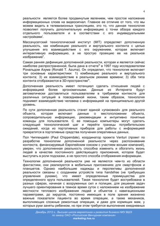 4

реальности является более продвинутым явлением, чем простое наложение
информационных слоев на видеосигнал. Главное ее отличие от того, что мы
можем видеть в телевизионных трансляциях, это то, что данная технология
позволяет получить дополнительную информацию с точки обзора каждого
отдельного пользователя и в соответствии с его индивидуальными
настройкамиi.
Массачусетский технологический институт (MIT) определяет дополненную
реальность, как комбинацию реального и виртуального контента с целью
улучшения его взаимодействия с его окружением, которая включает
интерактивную информацию, а не простую проекцию ее на реальное
изображениеii.
Самая ранняя дефиниция дополненной реальности, которая и является сейчас
наиболее распространенной, была дана в отчетеiii в 1997 году исследователем
Рональдом Азума (Ronald T. Azuma). Он определил, что технология включает
три основные характеристики: 1) комбинацию реального и виртуального
контента; 3) их взаимодействие в реальном режиме времени; 3) оба типа
контента отображаются в 3D-пространствеiv.
Дополненная реальность имеет потенциал сделать отношения людей с
информацией более эргономичными. Данные из Интернета будут
автоматически доставляться пользователям в требуемом контексте для
различных ситуаций в повседневной жизни, таким образом, технология
поднимет взаимодействие человека с информацией на принципиально другой
уровень.
По сути дополненная реальность станет единой «упаковкой» для реального
объекта,   которая    включает   данные    о   местоположении    объекта,
сопроводительную информацию, рекомендации и интуитивно понятные
команды для пользователя. С ее помощью компьютеры могут сделать
следующий технологический шаг и перейти границы потребительских
ожиданий, когда из портативных приборов для работы с информацией
превратятся в портативные средства получения оперативных данных.
Пол Чиппендейл (Paul Chippendale), координатор проекта Venturi (проект по
разработке технологии дополненной реальности через распознавание
контекста, финансируемый Европейским союзом с участием восьми компаний),
уверен, что дополненная реальность способна изменить и обогатить жизнь
людей в качестве постоянного действующего приложения, которое будет
выступать в роли подсказки, а не простого способа отображения информации.
Технологии дополненной реальности уже не являются чем-то из области
фантастики, они реализуются в мобильных приложениях для смартфонов и
планшетов. Однако наибольшие надежды и перспективы дополненной
реальности связаны с созданием устройств типа handsfree (не требующих
управления руками), что имеет определенные преимущества для
определенного круга пользователей. Такая технология будет востребована в
разных сферах, начиная с вооруженных сил и полиции, для решения задач
лучшего ориентирования в темное время суток с наложением на изображение
местности теплового изображения людей и объектов с навигационными
параметрами, до хирургов, постоянно имеющих в поле зрения жизненно
важные показатели пациента во время операции, а также механиков,
выполняющих сложные ремонтные операции, и даже для кормящих мам, у
которых руки заняты ребенком, но при этом требуется выполнение ежедневных
       Декабрь 2012 г., Высшая школа маркетинга и развития бизнеса НИУ ВШЭ
                  по заказу ОАО «Российская Венчурная компания»
                                  marketing.hse.ru
 