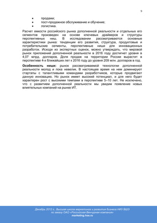 9

           продажи;
           пост-продажное обслуживание и обучение;
           логистика.
Расчет емкости российского рынка дополненной реальности и отдельных его
сегментов произведен на основе ключевых драйверов и структуры
перспективных     ниш.  В    исследовании      рассматриваются     основные
характеристики рынка: тенденции его развития, структура, продуктовые и
потребительские сегменты, перспективные ниши для инновационных
разработок. Исходя из экспертных оценок, можно утверждать, что мировой
рынок приложений дополненной реальности в 2016 году достигнет уровня в
4,07 млрд. долларов. Доля продаж на территории России вырастит в
перспективе 4-х ближайших лет к 2016 году до уровня 209 млн. долларов в год.
Особенность ниши: рынок рассматриваемой технологии дополненной
реальности молод и пока невелик. В настоящее время на нем доминируют
стартапы с талантливыми командами разработчиков, которые продвигают
данную инновацию. Но рынок имеет высокий потенциал, и для него будет
характерен рост с высокими темпами в перспективе 5–10 лет. Не исключено,
что с развитием дополненной реальности мы увидим появление новых
влиятельных компаний на рынке ИТ.




       Декабрь 2012 г., Высшая школа маркетинга и развития бизнеса НИУ ВШЭ
                  по заказу ОАО «Российская Венчурная компания»
                                  marketing.hse.ru
 