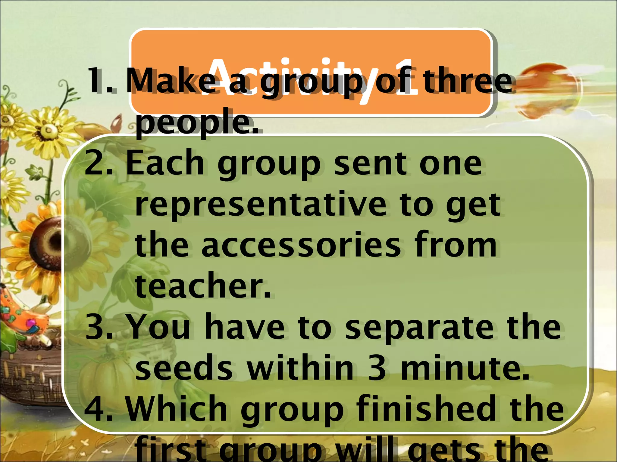 Activity 1
1. Make a group of three
1. Make a group of three
   people.
    people.
2. Each group sent one
2. Each group sent one
   representative to get
    representative to get
   the accessories from
    the accessories from
   teacher.
    teacher.
3. You have to separate the
3. You have to separate the
   seeds within 3 minute.
    seeds within 3 minute.
4. Which group finished the
4. Which group finished the
   first group will gets the
 