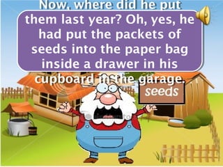 Now, where did he put
   Now, where did he put
them last year? Oh, yes, he
them last year? Oh, yes, he
   had put the packets of
   had put the packets of
 seeds into the paper bag
 seeds into the paper bag
   inside a drawer in his
    inside a drawer in his
  cupboard in the garage.
  cupboard in the garage.
 
