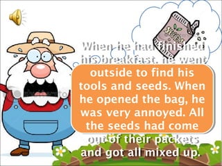 When he had finished
 When he had finished
his breakfast, he went
his breakfast, he went
   outside to find his
    outside to find his
tools and seeds. When
tools and seeds. When
he opened the bag, he
he opened the bag, he
was very annoyed. All
 was very annoyed. All
  the seeds had come
  the seeds had come
  out of their packets
   out of their packets
and got all mixed up.
 and got all mixed up.
 