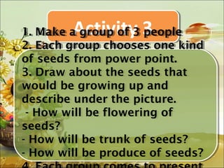 Activity 3
1. Make a group of 3 people
 1. Make a group of 3 people
2. Each group chooses one kind
 2. Each group chooses one kind
of seeds from power point.
 of seeds from power point.
3. Draw about the seeds that
 3. Draw about the seeds that
would be growing up and
 would be growing up and
describe under the picture.
 describe under the picture.
  -- How will be flowering of
     How will be flowering of
seeds?
 seeds?
-- How will be trunk of seeds?
    How will be trunk of seeds?
-- How will be produce of seeds?
    How will be produce of seeds?
 