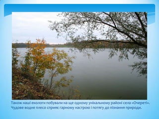 Також наші екологи побували на ще одному унікальному районі села «Очереті».
Чудове водне плесо сприяє гарному настрою і потягу до пізнання природи.
 