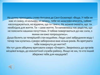На думку приходять слова Антуана де Сент-Екзюпері: «Вода. У тебе не
  має ні смаку, ні кольору, ні запаху, тебе не можливо описати, тобою
  насолоджуються, не відаючи, що ти таке є. Не можна сказати, що ти
 необхідна для життя. Ти – саме життя. Ти наповнюєш нас радістю, що
 не пояснити нашими почуттями. З тобою повертаються до нас сили, з
                      якими ми вже попрощались».
Душа болить за теперішній стан водойми. Люди самі забруднили воду і
 тепер там купатись суворо заборонено вже кілька років. Як врятувати
                       тебе повернути до життя?!
Ми тут дали обіцянку врятувати озеро «Очерет». Звернімось до органів
місцевої влади, до екологічної служби району. Якщо не ми, то хто інший
                      збереже тебе для нащадків?!
 