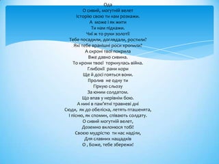 Ода
          О сивий, могутній велет
      Історію свою ти нам розкажи.
              А може і як жити
               Ти нам підкажи.
            Чиї ж то руки золотії
  Тебе посадили, доглядали, ростили?
    Які тебе вранішні роси кропили?
           А скроні твої покрила
             Вже давно сивина.
    То крони твоєї торкнулась війна.
            Глибокії рани кори
          Ще й досі гояться вони.
             Пролив не одну ти
                Гіркую сльозу
            За юним солдатом.
         Що впав у нерівнім бою.
       А нині в пам’ятні травневі дні
Сюди, як до обеліска, летять пташенята,
 І пісню, як спомин, співають солдату.
          О сивий могутній велет,
         Доземно вклонюся тобі!
     Своєю мудрістю ти нас наділи,
           Для славних нащадків
         О , Боже, тебе збережи!
 
