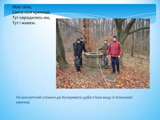 Моє село,
Свята моя криниця,
Тут народились ми,
Тут і живем.




 На екологічній стежині до Кучерявого дуба п’ємо воду із Климової
 криниці
 