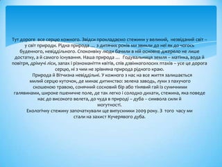 Тут дороге все серцю кожного. Звідси прокладаємо стежини у великий, незвіданий світ --
      у світ природи. Рідна природа … з дитячих років ми звикли до неї як до чогось
    буденного, невіддільного. Споконвіку люди бачили в ній основне джерело не лише
 достатку, а й самого існування. Наша природа … Годувальниця земля – матінка, вода й
повітря, дрімучі ліси, запах і різноманіття квітів, спів дзвінкоголосих птахів – усе це дорога
                     серцю, ні з чим не зрівняна природа рідного краю.
          Природа й Вітчизна невіддільні. У кожного з нас на все життя залишається
         милий серцю куточок, де минає дитинство: зелена заводь, луки з пахучого
          скошеною травою, сонячний сосновий бір або тінявий гай із суничними
 галявинами, широке пшеничне поле, де так легко і солодко дихати, стежина, яка поведе
             нас до високого велета, до чуда в природі – дуба -- символа сили й
                                          могутності.
       Екологічну стежину започаткували ще випускники 2009 року. З того часу ми
                               стали на захист Кучерявого дуба.
 