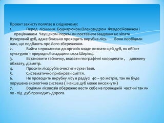 Проект захисту полягає в слідуючому:
1.        Перед лісничим Боднарюком Олександром Феодосійовичем і
   працівником Чаущаком Ігорем ми поставили завдання не чіпати
Кучерявий дуб, адже близько проходить вирубка лісу.       Вони пообіцяли
нам, що подбають про його збереження.
2.        Вийти з проханням до органів влади визнати цей дуб, як об’єкт
культурно – природної спадщини села Ширівці.
3.        Встановити табличку, вказати географічні координати , довжину
обхвату, діаметр.
4.        Просити лісорубів очистити сухе гілля.
5.        Систематично прибирати сміття.
6.        Не проводити вирубку лісу в радіусі 40 – 50 метрів, так як буде
порушена екологічна система ( інакше дуб може висохнути)
7.        Водіями лісовозів обережно вести себе на проїжджій частині так як
по - під дуб проходить дорога.
 