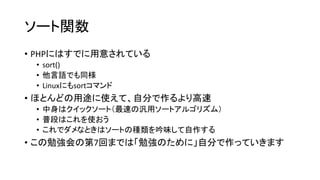 ソート関数
• PHPにはすでに用意されている
 • sort()
 • 他言語でも同様
 • Linuxにもsortコマンド
• ほとんどの用途に使えて、自分で作るより高速
 • 中身はクイックソート（最速の汎用ソートアルゴリズム）
 • 普段はこれを使おう
 • これでダメなときはソートの種類を吟味して自作する
• この勉強会の第7回までは「勉強のために」自分で作っていきます
 