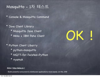 Mosquitto - 1차 테스트

      * Console & Mosquitto Command


      * Java Client Library



                                                                                   OK !
            * Mosquitto Java Client
            * Akka + IBM Paho Client


      * Python Client Libarry
            * python-mosquitto
            * MQTT-for-Twisted-Python
            * nyamuk

       Akka ( http://akka.io )

       - Build powerful concurrent & distributed applications more easily. on the JVM

13년 1월 28일 월요일
 