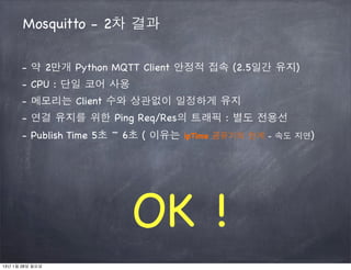 Mosquitto - 2차 결과

      - 약 2만개 Python MQTT Client 안정적 접속 (2.5일간 유지)
      - CPU : 단일 코어 사용
      - 메모리는 Client 수와 상관없이 일정하게 유지
      - 연결 유지를 위한 Ping Req/Res의 트래픽 : 별도 전용선
      - Publish Time 5초 ~ 6초 ( 이유는 ipTime 공유기의 한계 - 속도 지연)




                         OK !
13년 1월 28일 월요일
 
