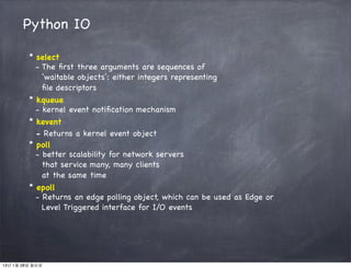 Python IO

         * select
           - The ﬁrst three arguments are sequences of
             ‘waitable objects’: either integers representing
             ﬁle descriptors
         * kqueue
           - kernel event notiﬁcation mechanism
         * kevent
           - Returns a kernel event object
         * poll
           - better scalability for network servers
             that service many, many clients
             at the same time
         * epoll
           - Returns an edge polling object, which can be used as Edge or
             Level Triggered interface for I/O events




13년 1월 28일 월요일
 