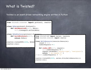 What is Twisted?

       Twisted is an event-driven networking engine written in Python


        from twisted.internet import protocol, reactor

        class Echo(protocol.Protocol):
            def dataReceived(self, data):
                self.transport.write(data)

        class EchoFactory(protocol.Factory):
            def buildProtocol(self, addr): twisted.web import server, resource
                                      from
                return Echo()         from twisted.internet import reactor

                                      class HelloResource(resource.Resource):
        reactor.listenTCP(1234, EchoFactory())
                                          isLeaf = True
        reactor.run()                     numberRequests = 0

                                            def render_GET(self, request):
                                                self.numberRequests += 1
                                                request.setHeader("content-type", "text/plain")
                                                return "I am request #" +
                                        str(self.numberRequests) + "n"

                                        reactor.listenTCP(8080, server.Site(HelloResource()))
                                        reactor.run()




13년 1월 28일 월요일
 