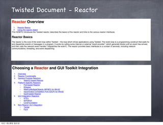 Twisted Document - Reactor
        Reactor Overview
          1. Reactor Basics
          2. Using the reactor object
        This HOWTO introduces the Twisted reactor, describes the basics of the reactor and links to the various reactor interfaces.

        Reactor Basics
        The reactor is the core of the event loop within Twisted -- the loop which drives applications using Twisted. The event loop is a programming construct that waits for
        and dispatches events or messages in a program. It works by calling some internal or external "event provider", which generally blocks until an event has arrived,
        and then calls the relevant event handler ("dispatches the event"). The reactor provides basic interfaces to a number of services, including network
        communications, threading, and event dispatching.




        Choosing a Reactor and GUI Toolkit Integration
          1.   Overview
          2.   Reactor Functionality
          3.   General Purpose Reactors
                 ◦    Select()-based Reactor
          4.   Platform-Speciﬁc Reactors
                 ◦    Poll-based Reactor
                 ◦    KQueue
                 ◦    WaitForMultipleObjects (WFMO) for Win32
                 ◦    Input/Output Completion Port (IOCP) for Win32
                 ◦    Epoll-based Reactor
          5.   GUI Integration Reactors
                 ◦    GTK+
                 ◦    wxPython
                 ◦    CoreFoundation
          6.   Non-Reactor GUI Integration
                 ◦    Tkinter
                 ◦    PyUI




13년 1월 28일 월요일
 
