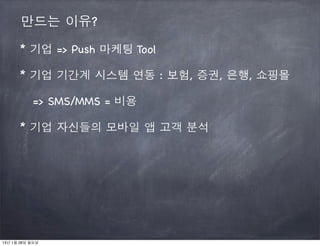 만드는 이유?

      * 기업 => Push 마케팅 Tool

      * 기업 기간계 시스템 연동 : 보험, 증권, 은행, 쇼핑몰

           => SMS/MMS = 비용

      * 기업 자신들의 모바일 앱 고객 분석




13년 1월 28일 월요일
 