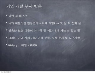 기업 개발 부서 반응

      * 이런 걸 왜 사?

      * 내가 이틀이면 만들겠다 = 자체 개발? => 몇 달 뒤 전화 옴

      * 발송만 보면 이틀이 아니라 몇 시간 내에 가능 => 맞는 말

      * 그러나 기업 자체 개발 인력 부족, 자체 문제 및 요구사항

      * History : 메일 = PUSH




13년 1월 28일 월요일
 