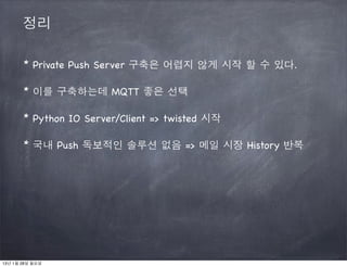 정리

       * Private Push Server 구축은 어렵지 않게 시작 할 수 있다.

       * 이를 구축하는데 MQTT 좋은 선택

       * Python IO Server/Client => twisted 시작

       * 국내 Push 독보적인 솔루션 없음 => 메일 시장 History 반복




13년 1월 28일 월요일
 