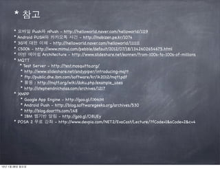 * 참고
       * 모바일 Push와 nPush - http:/       /helloworld.naver.com/helloworld/1119
       * Android PUSH와 카카오톡 사건 - http:/           /mobizen.pe.kr/1074
       * 3G에 대한 이해 - http:/       /helloworld.naver.com/helloworld/111111
       * C500k - http:/ /www.mimul.com/pebble/default/2012/07/18/1342602654675.html
       * 어반 에어쉽 Architecture - http:/       /www.slideshare.net/eonnen/from-100s-to-100s-of-millions
       * MQTT
          * Test Server - http:/ /test.mosquitto.org/
          * http://www.slideshare.net/andypiper/introducing-mqtt
          * ftp://public.dhe.ibm.com/software/kr/ik2012/mqtt.pdf
          * 활용 : http:/   /mqtt.org/wiki/doku.php/example_uses
          * http://stephendnicholas.com/archives/1217
       * XMPP
          * Google App Engine - http:/   /goo.gl/lXHcM
          * Android Push - http:/  /blog.softwaregeeks.org/archives/530
          * http://blog.doortts.com/148
          * IBM 웹기반 알림 - http:/        /goo.gl/O8UEy
       * POSA 2 무료 강좌 - http:/       /www.devpia.com/NET2/EvaCast/Lecture/?fCode=1&sCode=2&c=4




13년 1월 28일 월요일
 