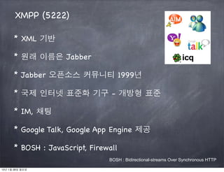 XMPP (5222)

      * XML 기반

      * 원래 이름은 Jabber

      * Jabber 오픈소스 커뮤니티 1999년

      * 국제 인터넷 표준화 기구 - 개방형 표준

      * IM, 채팅

      * Google Talk, Google App Engine 제공

      * BOSH : JavaScript, Firewall
                                BOSH : Bidirectional-streams Over Synchronous HTTP

13년 1월 28일 월요일
 