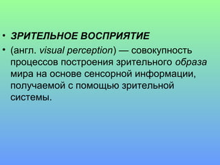 • ЗРИТЕЛЬНОЕ ВОСПРИЯТИЕ
• (англ. visual perception) — совокупность
  процессов построения зрительного образа
  мира на основе сенсорной информации,
  получаемой с помощью зрительной
  системы.
 