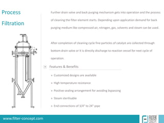 Process                   Further drain valve and back purging mechanism gets into operation and the process

                          of cleaning the filter element starts. Depending upon application demand for back
Filtration
                          purging medium like compressed air, nitrogen, gas, solvents and steam can be used.



                          After completion of cleaning cycle fine particles of catalyst are collected through

                          bottom drain valve or it is directly discharge to reaction vessel for next cycle of

                          operation.

                          Features & Benefits

                          » Customized designs are available

                          » High temperature resistance

                          » Positive sealing arrangement for avoiding bypassing

                          » Steam sterilisable

                          » End connections of 3/4" to 24" pipe


 www.filter-concept.com
www.filter-concept.com                                                           www.e-brandstudio.com
 