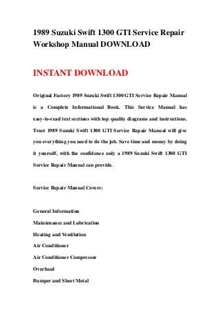 1989 Suzuki Swift 1300 GTI Service Repair
Workshop Manual DOWNLOAD


INSTANT DOWNLOAD

Original Factory 1989 Suzuki Swift 1300 GTI Service Repair Manual

is a Complete Informational Book. This Service Manual has

easy-to-read text sections with top quality diagrams and instructions.

Trust 1989 Suzuki Swift 1300 GTI Service Repair Manual will give

you everything you need to do the job. Save time and money by doing

it yourself, with the confidence only a 1989 Suzuki Swift 1300 GTI

Service Repair Manual can provide.



Service Repair Manual Covers:



General Information

Maintenance and Lubrication

Heating and Ventilation

Air Conditioner

Air Conditioner Compressor

Overhaul

Bumper and Sheet Metal
 