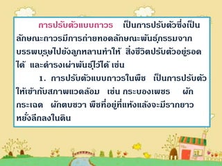 การปรับตัวแบบถาวร เป็ นการปรับตัวซึ่งเป็ น
ลักษณะถาวรมีการถ่ายทอดลักษณะพันธกรรมจาก  ุ์
บรรพบ ุร ุษไปยังล ูกหลานทาให้ สิ่งชีวิตปรับตัวอยูรอด
                                                ่
ได้ และดารงเผ่าพันธไุ์ ว้ได้ เช่น
       1. การปรับตัวแบบถาวรในพืช เป็ นการปรับตัว
ให้เข้ากับสภาพแวดล้อม เช่น กระบองเพชร ผัก
กระเฉด ผักตบชวา พืชที่อยูที่แห้งแล้งจะมีรากยาว
                              ่
หยังลึกลงในดิน
    ่
 