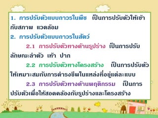 1. การปรับตัวแบบถาวรในพืช เป็ นการปรับตัวให้เข้า
กับสภาพ แวดล้อม
2. การปรับตัวแบบถาวรในสัตว์
      2.1 การปรับตัวทางด้านรูปร่าง เป็ นการปรับ
ลักษณะลาตัว เท้า ปาก
      2.2 การปรับตัวทางโครงสร้าง เป็ นการปรับตัว
ให้เหมาะสมกับการดารงชีพในแหล่งที่อยูแต่ละแบบ
                                      ่
      2.3 การปรับตัวทางด้านพฤติกรรม เป็ นการ
ปรับตัวเพื่อให้สอดคล้องกับรูปร่างและโครงสร้าง
 