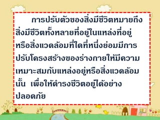 การปรับตัวของสิ่งมีชีวิตหมายถึง
สิ่งมีชีวิตทังหลายที่อยูในแหล่งที่อยู่
             ้          ่
หรือสิ่งแวดล้อมที่ใดที่หนึ่งย่อมมีการ
ปรับโครงสร้างของร่างกายให้มีความ
เหมาะสมกับแหล่งอยูหรือสิ่งแวดล้อม
                      ่
นัน เพื่อให้ดารงชีวิตอยูได้อย่าง
   ้                      ่
ปลอดภัย
 