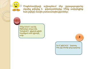 Մաթեմատիկայի աշխարհում մեր շրջագայությունը
       սկսվեց թվերից և թվանշաններից: Մենք սովորեցինք
       նաև թվերի մասին բանաստեղծություններ:



1
    Մեկը նման է սյունի,
    Ծիծաղելի տեսք ունի,
    Կանգնած է ցից,իսկ գլխին
    Եռանկյուն աձև գլխարկ
    ունի:




                               Ես և′ թիվ եմ,և ‘ կարապ,
                               Ինձ չեք տեսնի դուք պարապ:
 