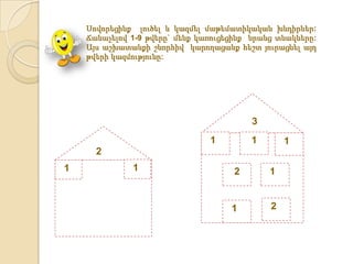 Սովորեցինք լուծել և կազմել մաթեմատիկական խնդիրներ:
    Ճանաչելով 1-9 թվերը` մենք կառուցեցինք նրանց տնակները:
    Այս աշխատանքի շնորհիվ կարողացանք հեշտ յուրացնել այդ
    թվերի կազմությունը:




                                          3
                                1         1       1
      2
1             1                       2       1


                                     1        2
 
