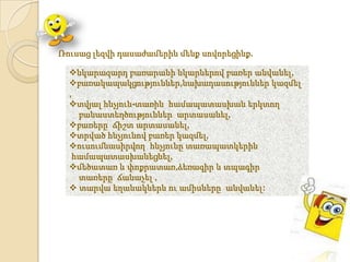 Ռուսաց լեզվի դասաժամերին մենք սովորեցինք.

  նկարազարդ բառարանի նկարներով բառեր անվանել,
  բառակապակցություններ,նախադասություններ կազմել
  ,
  տվյալ հնչյուն-տառին համապատասխան երկտող
    բանաստեղծություններ արտասանել,
  բառերը ճիշտ արտասանել,
  տրված հնչյունով բառեր կազմել,
  ուսումնասիրվող հնչյունը տառապատկերին
   համապատասխանեցնել,
  մեծատառ և փոքրատառ,ձեռագիր և տպագիր
    տառերը ճանաչել ,
   տարվա եղանակներն ու ամիսները անվանել:
 