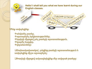 Hello! I shall tell you what we have learnt during our
            English classes.




Մենք սովորեցինք.
    անվանել բառեր,
    արտաբերել երկխոսություններ,
    երգերի միջոցով լսել բառերի արտասանություն,
    կազմել հարցեր,
    դերանուններ:

    Ձայնասկավառակով լսեցինք բառերի արտասանություն և
    սովորեցինք ճիշտ արտաբերել:

    Խաղերի միջոցով ամրապնդեցինք մեր սովորած բառերը:
 