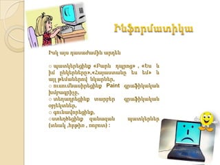 Իսկ այս դասաժամին արդեն

o պատկերեցինք «Բարև դպրոց» , «Ես և
իմ ընկերները»,«Հայաստանը ես եմ» և
այլ թեմաներով նկարներ,
o ուսումնասիրեցինք Paint գրաֆիկական
խմբագրիչը,
o տեղադրեցինք տարբեր     գրաֆիկական
օբյեկտներ,
o գունավորեցինք,
oստեղծեցինք զանազան       պատկերներ
(տնակ ,հրթիռ , ռոբոտ) :
 