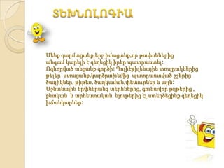 Մենք զարմացանք,երբ իմացանք,որ թափոններից
անգամ կարելի է գեղեցիկ իրեր պատրաստել:
Ոգևորված անցանք գործի: Պոլիէթիլենային տոպրակներից
թելեր ստացանք,կարծրախեժից պատրաստված շշերից՝
ծաղիկներ, թիթեռ, ծաղկաման,փետուրներ և այլն:
Աշնանային երփներանգ տերևներից, գունավոր թղթերից ,
բնական և արհեստական նյութերից էլ ստեղծեցինք գեղեցիկ
խճանկարներ:
 