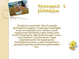 Շնորհիվ այս դասաժամի` մենք մեզ փոքրիկ
 գիտնականներ զգացինք: Պատկերացում կազմեցինք
    նյութի կառուցվածքի (ատոմ, մոլեկուլ), նյութի
   ագրեգատային վիճակների ( պինդ, հեղուկ, գազ)
մասին:Ծանոթացանք դիֆուզիայի երևույթին՝ տաք ու
      սառը նյութերում , շրջապատի վրա երկրի
        ձգողականության ուժի ազդեցությանը:
   Սովորեցինք կշռել ծանր ու թեթև առարկաները և
  դրանց խտությունները համեմատել ջրի խտության
                        հետ:
 