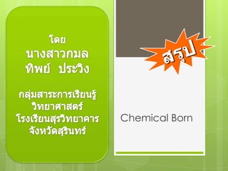 โดย นางสาวกมลทิพย์  ประวิง กลุ่มสาระการเรียนรู้วิทยาศาสตร์ โรงเรียนสุรวิทยาคาร จังหวัดสุรินทร์ สรุป พันธะเคมี Chemical Born 