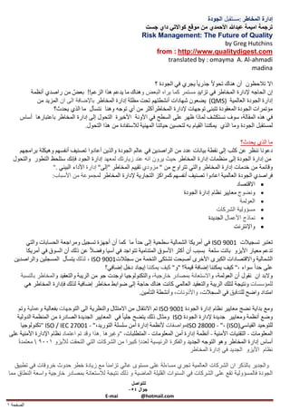 ‫إدارة المخاطر :مستقبل الجودة‬
                                                              ‫ترجمة اميمة عبدهللا األحمدي من موقع كواالتي داي جست‬
                                                             ‫‪Risk Management: The Future of Quality‬‬
                                                                                            ‫‪by Greg Hutchins‬‬
                                                                 ‫‪from : http://www.qualitydigest.com‬‬
                                                                     ‫‪translated by : omayma A. Al-ahmadi‬‬
                                                                                                         ‫‪madina‬‬

                                                                 ‫اال تالحظون أن هناك تحوالا جذريا ا يجري في الجودة ؟‬
         ‫إن الحاجه إلدارة المخاطر في تزايد مستمر كما يراه البعض وهناك ما يدعم هذا الزعم!! بعض من راصدي أنظمة‬
            ‫إدارة الجودة العالمية )‪ (QMS‬يضعون شهادات أنشطتهم تحت مظلة إدارة المخاطر باإلضافة الى ان المزيد من‬
                   ‫مؤتمرات الجودة المعقودة تتبنى توجهات إلدارة المخاطرأكثر من أي توجه وهنا نتسأل ما الذي يحدث؟‬
      ‫في هذه المقالة، سوف نستكشف لماذا ظهر على السطح في اآلونة األخيرة التحول إلى إدارة المخاطر باعتبارها أساس‬
                                 ‫لمستقبل الجودة وما الذي يمكننا القيام به لتحسين حياتنا المهنية لالستفادة من هذا التحول.‬

                                                                                                      ‫ما الذي يحدث؟‬
    ‫دعونا ننظر عن كثب إلى نقطة بيانات عدد من الراصدين في عالم الجودة والذين أعادوا تصنيف أنفسهم وهيكلة برامجهم‬
  ‫من إدارة الجودة إلى منظمات إدارة المخاطر حيث يرون انه عند زيارتك لمعهد إدارة الجود فإنك ستلحظ التطور والتحول‬
                  ‫وقائمة من خدمات إدارة المخاطر والتي تتراوح من " مزودي تقييم المخاطر "إلى" إدارة األداء البيئي ."‬
                  ‫فراصدي الجودة العالمية اعادوا تصنيف أنفسهم كمراكز التجارية إلدارة المخاطر لمجموعة من األسباب:‬
                                                                                                    ‫‪ ‬االقتصاد‬
                                                                            ‫‪ ‬ونضوج معايير نظام إدارة الجودة‬
                                                                                                      ‫‪ ‬العولمة‬
                                                                                           ‫‪ ‬مسؤولية الشركات‬
                                                                                       ‫‪ ‬نماذج األعمال الجديدة‬
                                                                                                   ‫‪ ‬واإلنترنت‬

        ‫تعتبر تسجيالت 1009 ‪ ISO‬في أمريكا الشمالية سطحية إلى حدا ا ما كما أن أجهزة تسجيل ومراجعة الحسابات والتي‬
        ‫تدعم معيار األيزو باتت سلعة بسبب أن أكثر األسوق المتنامية تتواجد في آسيا وفضالا عن ذلك أن السوق في أمريكا‬
   ‫الشمالية واالقتصادات الكبرى األخرى أصبحت تشتكى التخمة من سجلالت1009 ‪ ، ISO‬لذلك يتسأل المسجلين والراصدين‬
                                            ‫على حدا ا سواء ،" كيف يمكننا إضافة قيمة؟ "و" كيف يمكننا إيجاد دخل إضافي؟‬
      ‫والبد ان نقول أن العولمة، واالستعانة بمصادر خارجية، والتكنولوجيا اوجدت جو من الريبة والتعقيد والمخاطر بالنسبة‬
        ‫للمؤسسات ونتيجة لتلك الريبة والتعقيد العالمي كانت هناك حاجة إلى ضوابط مخاطر إضافية لذلك فإدارة المخاطر هي‬
                                                         ‫امتداد واضح للتدقيق في السجالت، واألذونات، وأنشطة التأمين.‬

      ‫ومع بداية نضج معايير نظام إدارة الجودة 1009 ‪ ISO‬تم االنتقال من االمتثال والنظرية الى التوجهات بفعالية وعملية وتم‬
    ‫وضع أنظمة ومعايير جديدة إلدارة الجودة ‪ ISO‬ومثال ذلك يتضح جليا ا في المعايير الجديدة الصادرة من المنظمة الدولية‬
       ‫للتوحيد القياسي)‪ISO 28000 - "، (ISO‬مواصفات ألنظمة إدارة أمن سلسلة التوريد،" - 10072 ‪" ISO / IEC‬تكنولوجيا‬
 ‫المعلومات - التقنيات األمنية - أنظمة إدارة أمن المعلومات - المتطلبات، "وغيرها .هذا وقد تم اعتماد نظام اإلدارة األمنية على‬
    ‫أساس إدارة المخاطر وهو التوجه الجديد والفكرة الرئيسية لعددا كبيرا من الشركات التي التحقت لأليزو 9001  معتمدة ا‬
                                                                                  ‫نظام األيزو الجديد في إدارة المخاطر‬

   ‫والجدير بالذكر ان الشركات العالمية تجري مساءلة على مستوى عالي تزامنا َ مع زيادة خطر حدوث خروقات في تطبيق‬
‫الجودة فالمسؤولية تقع على الشركات في السنوات القليلة الماضية و ذلك نتيجة لالستعانة بمصادر خارجية واسعة النطاق مما‬
                                                        ‫للتواصل‬
                                                       ‫جوال 054‬
                                             ‫‪E-mai‬‬          ‫‪@hotmail.com‬‬
‫الصفحة 1‬
 