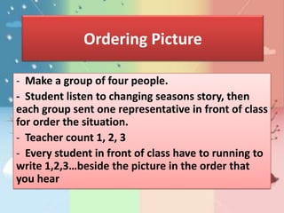Ordering Picture

- Make a group of four people.
- Student listen to changing seasons story, then
each group sent one representative in front of class
for order the situation.
- Teacher count 1, 2, 3
- Every student in front of class have to running to
write 1,2,3…beside the picture in the order that
you hear
 