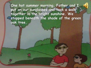 One hot summer morning, Father and I
put on our sunglasses and took a walk
together in the bright sunshine. We
stopped beneath the shade of the green
oak tree.
 