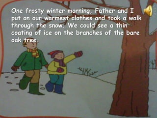One frosty winter morning, Father and I
put on our warmest clothes and took a walk
through the snow. We could see a thin
coating of ice on the branches of the bare
oak tree.
 