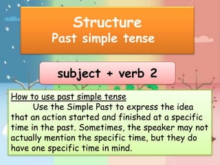 Structure
          Past simple tense

           subject + verb 2
How to use past simple tense
      Use the Simple Past to express the idea
that an action started and finished at a specific
time in the past. Sometimes, the speaker may not
actually mention the specific time, but they do
have one specific time in mind.
 
