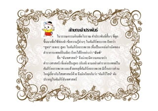 ลกษณะคาประพนธ
                     ลักษณะคําประพันธ์
            ในวรรณกรรมอินเดียโบราณ คําประพันธ์ส้ นๆ ที่ผก
                                                       ั       ู
ขึ้นมาเพือใช้ท่องจํา ขอความรู ต่างๆ ในคมภรพร เวท เรี ยกว่า
ขนมาเพอใชทองจา ข้อความร้ างๆ ในคัมภีร์พระเวท เรยกวา
         ่
"สูตร" เฉพาะ สู ตร ในคัมภีร์อถรรพเวท (ซึ่ งเป็ นแหล่งกําเนิดของ
ตําราการแพทย์อินเดีย) เรี ยกได้อีกอย่างว่า "ฉันท์ "
            ชื่อ "ฉันทศาสตร์" จึงน่าจะมีความหมายว่า
ตํารา (ศาสตร์) ที่แต่งเป็ นสูตร (ฉันท์) ตามอย่างตําราการแพทย์ใน
คมภรอถรรพเวท และดวยเหตุทคมภรอถรรพเวท มเรองราวสวน
คัมภีร์อถรรพเวท และด้วยเหตที่คมภีร์อถรรพเวท มีเรื่ องราวส่วน
                                    ั
ใหญ่เกี่ยวกับไสยศาสตร์ดวย จึงมักเรี ยกกันว่า "คัมภีร์ไสย์" ดัง
                            ้
ปรากฏในคัมภีร์ฉนทศาสตร์
      ฏ             ั
 