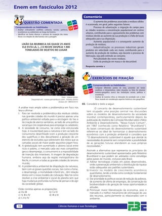Enem em fascículos 2012
                                                                                   Comentário
                                                                                             O aumento dos problemas associados a resíduos sólidos
         QUESTÃO COMENTADA                                         C-3
                                                                          H-15
                                                                                     é ocasionado, em geral, pelos seguintes fatores:
Compreendendo as Habilidades                                               H-26              Processo de urbanização: a migração do campo para
                                                                    C-6
– Avaliar criticamente conflitos culturais, sociais, políticos,                      as cidades ocasiona a concentração populacional em centros
  econômicos ou ambientais ao longo da história.
– Identiﬁcar em fontes diversas o processo de ocupação dos meios
                                                                                     urbanos, contribuindo para o agravamento dos problemas com
  físicos e as relações da vida humana com a paisagem.                               resíduos devido ao aumento da sua produção e à falta de locais
                                                                                     adequados para sua disposição;
                                                                                             Aumento populacional e o consequente aumento da
       LIXÃO DA MURIBECA HÁ QUASE 25 ANOS                                            produção de resíduos;
       ELE ESTÁ LÁ, [...] O RECIFE DESPEJA 1.900                                             Industrialização: os processos industriais geram
          TONELADAS DE DEJETOS NO LUGAR                                              produtos em velocidade cada vez maior, contribuindo para o
                                                                                     aumento da produção de resíduos, seja durante o processo de
                                                                                     fabricação, seja pelo estímulo ao consumo;
                                                                                             Periculosidade dos novos resíduos;
                                                                                             Estilo da produção em massa e do descartável.
                                                                                     Resposta correta: c




                                                                                                 EXERCÍCIOS DE FIXAÇÃO

                                                                                          H-14
                                                                                                 Compreendendo as Habilidades
                                                                                   C-3           – Comparar diferentes pontos de vista, presentes em textos
                                                                                                   analíticos e interpretativos, sobre situações ou fatos de natureza
                                                                                        H-27
                                                                                    C-6            histórico-geográﬁca acerca das instituições sociais, políticas e
                                                                                                   econômicas.
                                                   Foto: Juliana Leitão.                         – Analisar de maneira crítica as interações da sociedade com o meio
                   Disponível em: <www.pernambuco.com/.../novela.shtml>                            físico, levando em consideração aspectos históricos e/ou geográﬁcos.
                                               Acesso em: 08/03/2010.
                                                                                  03. Considere o texto a seguir.
   A análise mais ampla sobre a problemática em foco nos                                        O conceito de desenvolvimento sustentável
   leva a aﬁrmar:                                                                        tem ocupado uma posição central nas discussões
   I. Para ser resolvida a problemática dos resíduos sólidos                             sobre os modelos de desenvolvimento da sociedade
        nas grandes cidades do mundo é preciso apenas uma                                mundial contemporânea, particularmente depois da
        política ambiental voltada para a reciclagem do lixo e                           publicação do relatório da Comissão Mundial sobre o Meio
        da criação de aterros sanitários, ao lado de uma política                        Ambiente e Desenvolvimento, “Nosso Futuro Comum”,
        social que crie cooperativas para empregar os catadores;                         em 1987 (conhecido como Relatório “Brundtland”).
   II. A sociedade de consumo, tal como está estruturada                                 As bases consensuais do desenvolvimento sustentável
        hoje, é insustentável para a natureza e tem ao lado do                           referem-se ao ideal de harmonizar o desenvolvimento
        consumismo desenfreado (com a produção crescente                                 econômico com a proteção ambiental e considera que
        dos supérﬂuos e dos descartáveis) a geração de um                                “O desenvolvimento sustentável é aquele que atende às
        exército de excluídos que sobrevivem dos restos que as                           necessidades do presente sem comprometer a possibilidade
        camadas sociais de maior poder aquisitivo jogam fora;                            de as gerações futuras atenderem as suas próprias
   III. A globalização tem aumentado o abismo social entre                               necessidades.”
        ricos e pobres; o mercado cada vez mais competitivo
        gera o desemprego, o consumismo e a impossibilidade                              Assinale a alternativa que representa os princípios do
        de inserção dos miseráveis. A imagem de degradação                               desenvolvimento sustentável apresentados pelo Relatório
                                                                                         Brundtland e que podem ser adotados como estratégia
        humana, embora seja da região metropolitana do
                                                                                         pelos países do mundo, inclusive pelo Brasil.
        Recife, é comum a todas as grandes cidades do terceiro
                                                                                         a) Adotar tecnologias criadas em países desenvolvidos,
        mundo;
                                                                                            onde a preservação ambiental e a distribuição da riqueza
   IV. A problemática ambiental de dilapidação da natureza,                                 estão adequadas aos padrões sustentáveis.
        bem com as graves questões sociais, tais como a fome,                            b) Investir no modelo de crescimento econômico
        o desemprego, a mortalidade infantil etc., têm relação                              quantitativo, tendo a renda como condição fundamental
        direta com o nosso modelo de civilização. Não há como                               de desenvolvimento.
        resolver a crise ambiental e social do planeta sem que                           c) Dar prioridade às políticas sociais de redução da pobreza,
        haja mudanças profundas na forma de pensar e de agir                                de aumento de oferta de empregos, de conservação da
        da sociedade global.                                                                biodiversidade e de geração de novas oportunidades e
                                                                                            atitudes.
   Estão corretas apenas as proposições:                                                 d) Promover maior liberalização da economia, pois o
   a) II e III                  b) I e IV                                                   mercado é o melhor mecanismo de otimização do uso
   c) II, III e IV              d) III e IV                                                 dos recursos, particularmente os relacionados com o
   e) I, II e IV                                                                            ambiente.


  10                                                Ciências Humanas e suas Tecnologias
 