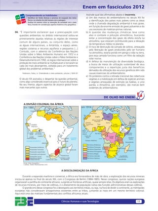 Enem em fascículos 2012
                Compreendendo as Habilidades                                                Assinale qual das aﬁrmativas abaixo é incorreta.
        H-26
 C-6          – Identiﬁcar em fontes diversas o processo de ocupação dos meios              a) Um dos marcos do ambientalismo no século XX foi
                físicos e as relações da vida humana com a paisagem.                           a identiﬁcação dos países mais pobres como as áreas
         H-27
              – Analisar de maneira crítica as interações da sociedade com o meio
                físico, levando em consideração aspectos históricos e/ou geográﬁcos.
                                                                                               onde a chamada degradação ambiental é mais grave,
                                                                                               em função da enorme emissão de gases poluentes e do
                                                                                               uso excessivo de matérias-primas naturais.
04. “É importante esclarecer que a preocupação com                                          b) A questão das mudanças climáticas teve como
    questões ambientais no âmbito internacional voltou-se                                      alvo o combate à poluição atmosférica, buscando
    primeiramente àquelas relativas às regiões de interesse                                    evitar a concentração dos gases do efeito estufa na
    comum de alguns países, ou conjunto deles, como                                            atmosfera, que estariam contribuindo para a elevação
                                                                                               da temperatura média no planeta.
    as águas internacionais, a Antártida, o espaço aéreo,
                                                                                            c) O risco de destruição da camada de ozônio, ameaçada
    regiões costeiras e recursos aquíferos e pesqueiros [...]                                  pela liberação de gases produzidos pelo ser humano
    Contudo, com o advento da Conferência das Nações
                                                                                               na atmosfera, estaria pondo em perigo a vida na terra,
    Unidas sobre o Meio Ambiente Humano em 1972 e a
                                                                                               pois essa camada funciona como um ﬁltro da radiação
    Conferência das Nações Unidas sobre o Meio Ambiente e
                                                                                               solar nociva.
    Desenvolvimento em 1992, as regras internacionais sobre a
                                                                                            d) A defesa da manutenção da diversidade biológica,
    proteção do meio ambiente se multiplicaram e tornaram-se
                                                                                               a busca de meios de utilização sustentável de seus
    cada vez mais abrangentes, voltadas para um tratamento
                                                                                               componentes e a repartição justa dos benefícios
    global dos problemas ambientais.”
                                                                                               derivados da utilização dos recursos genéticos têm sido
          Feldmann, Fabio, in: Entendendo o meio ambiente, volume I, SMA-SP.                   causas essenciais do ambientalismo.
                                                                                            e) Os protestos contra a retirada irracional das coberturas
       O século XX assinalou o despertar da questão ambiental,                                 vegetais e a mobilização em defesa de espécies animais
       como algo considerado essencial para o futuro do planeta.                               e vegetais ameaçadas de extinção (as baleias, o urso
       No seu interior, alguns aspectos de alcance global foram                                panda, a Amazônia, por exemplo), são marcas bem
       mais marcantes que outros.                                                              evidentes do ambientalismo.



                                                                                                                           DE OLHO NO ENEM

           A DIVISÃO COLONIAL DA ÁFRICA
           Em 1880                                                                     em 1914
                               Melíla      Tunis
                     Ceuta
                                               Tripoli                                             Marrocos           Tunísia
                                                                                         Rio
                                                                                         de                Argélia              Líbia        Egito
                                                         EGITO                                                                              (Ocupação
                                                                                        Ouro                                                 Britânica)
                                                                                                      África Ocidental
                                                                                                          Francesa                                                      Somália
                                                                                           Gâmbia                               Darfur                                  Britânica
               SENEGAL                                                                                         Togo                         Sudão            Eritreia
                         GÂMBIA                                                            Guiné Port.
                                                                                                                                         Anglo-egípcio                   Somália
                          Bamaco                                                                               Nigéria                     (Condomínio)                  Francesa
                                                                                                                 do                                        Império
                                   Lagos                                                                        Norte                                         da
                                                                                       Serra                    Camarões                                    Etiópia
                           COSTA                                                       Leoa                                                           África
                   SERRA                                                                                   Rio Muni                                                  Somália
                   LEOA   DO OURO                                                      Libéria                                                       Oriental        Italiana
                                                                                           Costa do                                                  Britânica
                             GABÃO                                                                                                  Congo
                    GUINÉ                                                                    Ouro                                                                       Oceano
                 PORTUGUESA                                      SULTANATO   OCEANO                              Cabinda
                                                                                                                                    Belga             África
                                                                              ÍNDICO                                                                 Oriental            Índico
                                                                     DE                    Oceano Atlântico
                OCEANO ATLÂNTICO                                  ZANZIBAR                                                                           Alemã
                                                                                                                                                                   Niassalândia
                                        ANGOLA                                                                             Angola
                                                                                               Territórios Britânicos              Rodésia
                                                                                                                                  do Norte
                    Possessões britânicas                  MOÇAMBIQUE                          Territórios Franceses Sudoeste
                                                                                                                                           Moçambique
                    Possessões francesas                           MADAGASCAR                  Territórios Espanhoís Africano
                                                                                                                                Bechuanalândia                   Madagascar
                    Possessões espanholas                                                      Territórios Portugueses Walvis
                                                                                                                        Bay
                    Possessões portuguesas                                                     Territórios Belgas
                                               UNIÃO          TRANSVAAL                        Territórios Alemães            União               Suazilândia
                    Possessões turcas      SUL-AFRICANA                                                                   Sul-africana         (Protetorado Britânico)
                    Repúblicas bôeres                        ESTADO LIVRE                      Territórios Italianos
                    Independentes          Colônia do Cabo    DE ORANGE                                                                      Basutolândia

           Fonte: Atlas Geográfico
           Creditos: Aldenir Barbosa/João Lima


                                                                 A DESCOLONIZAÇÃO DA ÁFRICA

        Durante a expansão marítima e comercial, a África era fornecedora de mão de obra; a exploração dos recursos minerais
iniciou-se apenas no ﬁnal do século XIX, com o Congresso de Berlim (1884-1885). Nesse congresso, quinze nações europeias
organizaram a partilha do continente africano, surgindo as fronteiras artiﬁciais, quase sempre retas. Os objetivos eram as explorações
de recursos minerais, por meio de colônias, e o afastamento da população nativa das funções administrativas dessas colônias.
        O grande erro desse congresso foi o desrespeito aos territórios tribais, ou seja, na hora de dividir o continente, as metrópoles
europeias não consideravam antagonismos existentes entre as tribos, juntando as rivais em um mesmo território colonial.
Aqui está uma das matrizes fundamentais dos conﬂitos africanos atuais.


                                                                 Ciências Humanas e suas Tecnologias                                                                                11
 