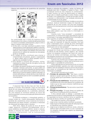 Enem em fascículos 2012
    Observe esta sequência de quadrinhos do cartunista              Mudou a natureza do trabalho – antes, os fatores de
    argentino:                                                      produção eram três: o Trabalho, o Capital e a Terra; – hoje,
                                                                    a produção tornou-se mais intensiva no conhecimento.
                                                                    O saber constitui um fator de diferenciação no trabalho.
                                                                    O que vale é o trabalho qualiﬁcado e criativo. Mudou o papel
                                                                    do Estado. Com a globalização, o Estado tem de saber conciliar
                                                                    o nacional e o internacional e criar condições estruturais de
                                                                    competitividade em escala global.
                                                                             A moral tradicional (normativa), fundada na consciência
                                                                    individual, revela-se totalmente incapaz de responder aos
                                                                    problemas de um novo mundo e de uma nova sociedade.
                                                                    É preciso uma moral que parta dum conceito de responsabilidade
                                                                    solidária.
                                                                             Vivemos num “novo mundo”: a aldeia global.
                                                                    Nessa aldeia global o que mais conta é a informação e o
                                                                    conhecimento.
                                                                             Vivemos numa “nova sociedade”: a sociedade do
                                                                    conhecimento. O conhecimento exige capacidade de organizar
                                                                    a informação. E isso exige capacidade de dar à informação um
                                                                    valor, traçar-lhe um sentido e uma ﬁnalidade.
    Em conformidade com a tirinha do argentino Quino,
                                                                             É preciso uma ética que, sem abandonar as convicções,
    relacionando-a com a ética, a história do pensamento ético
    e a moral na sociedade contemporânea, julgue os itens a         seja capaz de responder às seguintes questões: Para que
    seguir e marque o que estiver correto.                          serve a informação? Qual o sentido de tanta informação?
    a) A ética tem a sua base conceitual na palavra moral.          Como poderemos utilizar a informação? Quais são os nossos
       Apesar de ética e moral signiﬁcarem hábitos e costumes,      deveres para com as novas gerações?
       no sentido de normas comportamentais que se tornaram                  O paradigma ético tradicional baseava-se numa
       habituais, a ética engloba uma reﬂexão crítica acerca dos    concepção do mundo que dominou a cultura tradicional.
       alicerces de um sistema de costumes de uma pessoa,           As ciências da vida (homem, animal, vegetal e, até, mineral)
       grupo ou sociedade.                                          tiveram um progresso vertiginoso sem terem em conta as
    b) Os códigos de ética contribuem para orientar o               ciências do homem (antropologia, sociologia, filosofia).
       comportamento de pessoas, grupos e organizações              Esse progresso transformou-se numa perigosa ameaça à própria
       e devem reﬂetir tanto os valores passados como os            sobrevivência do homem e da natureza.
       vigentes das sociedades humanas.                                      É preciso criar uma ética que conjugue o saber cientíﬁco
    c) Ética designa o conjunto dos princípios, normas,             com o saber antropológico e cultural, que se harmonize com a
       imperativos ou ideias morais de uma época ou de uma          globalização e a sociedade do conhecimento.
       sociedade determinadas.                                               A ética aplicada procura harmonizar-se com um mundo
    d) Os códigos não deixam dúvidas quanto às questões que         da complementaridade, supondo uma razão comunicativa e
       envolvem interesses particulares, as quais podem ser         solidária. Parte da realidade (é indutiva) e serve-se de princípios
       priorizadas em detrimento daquelas de interesse público.     para avaliar as consequências das ideias que orientam a
    e) No cartum, o autor demonstra sua desilusão com o rumo        intervenção na realidade.
       deste século no que diz respeito a valores e educação, no             Tais princípios resumem-se em quatro:
       entanto defende que o estudo da ética e da virtude não       1º – Princípio da autonomia (PA): “Não faças a outrem
       são mais essenciais para se viver na sociedade capitalista         (pessoa ou grupo) aquilo que ele não faria a si mesmo,
       contemporânea.                                                     e faz-lhe aquilo que te prometeste a fazer-lhe de acordo
                                                                          com ele.”
                                                                    2º – Princípio da não maleﬁcência: “Na ignorância das reais
                      DE OLHO NO ENEM                                     consequências da nossa ação devemos ser cautelosos, de
                                                                          modo a que se não cause a terceiros maleﬁcências que
        É impossível falar de ética hoje sem falar de ética               podem ser evitadas”.
aplicada. O conceito “Ética Aplicada” surgiu nos anos 60 do         3º – Princípio da beneﬁcência: “Faz aos outros o que é bom
século XX, por analogia com outras disciplinas, como a física             para eles”.
aplicada, a sociologia aplicada, etc., e pretendeu, sobretudo,      4º – Princípio da justiça: “Os iguais devem ser tratados de
dar uma resposta às incertezas relativas ao futuro das                    igual forma e os diferentes de forma diferente”.
próximas gerações humanas provocadas pelo desenvolvimento                    A ética aplicada apela ao diálogo: a gravidade dos
tecnocientíﬁco.                                                     problemas da tecnociência (imprevisibilidade das consequências
        Os desastres ecológicos, a manipulação genética, a          da capacidade da técnica cientíﬁca) tornou as questões da
energia nuclear etc., criaram preocupações relativamente à          aplicação da técnica cientíﬁca em questões de cidadania.
perversão das características únicas e essenciais do homem e                 Três exigências orientam a ética aplicada:
relativamente aos efeitos remotos, cumulativos e irreversíveis      1º – exige-se que a opinião pública manifeste sua posição;
da intervenção tecnológica sobre a natureza.                        2º – exige-se que os interesses particulares de cada grupo social
        Além disso, depois da queda do muro de Berlim                     se subordinem aos interesses coletivos;
(1989), acelera-se o fenômeno da globalização, com os               3º – exige-se que os objetivos econômicos, sociais, culturais e
novos problemas econômicos, políticos, sociais e culturais.               políticos sejam articulados entre si e com o princípio de
Mudou a natureza do capital: apareceram os fluxos                         um progresso orientado pelo respeito da solidariedade
financeiros inter nacionais, com as multinacionais.                       antropocósmica.


                                               Ciências Humanas e suas Tecnologias                                             15
 